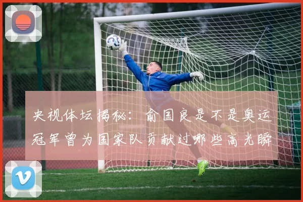 央视体坛揭秘：俞国良是不是奥运冠军曾为国家队贡献过哪些高光瞬间