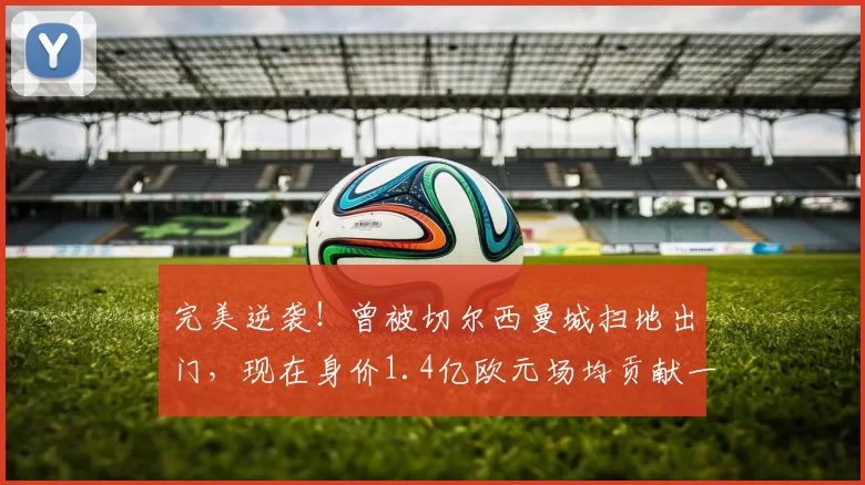 完美逆袭！曾被切尔西曼城扫地出门，现在身价1.4亿欧元场均贡献一球_奥利塞因_欧冠_阿森纳