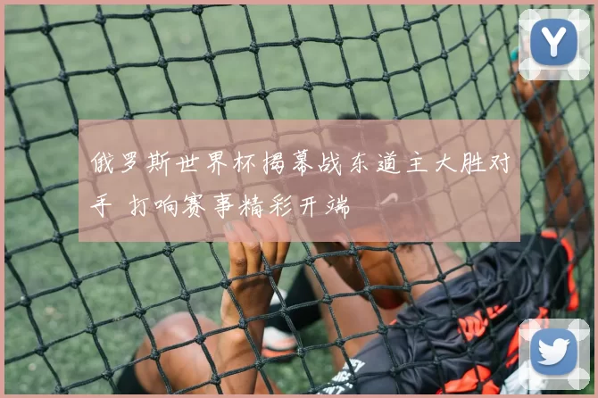 俄罗斯世界杯揭幕战东道主大胜对手 打响赛事精彩开端