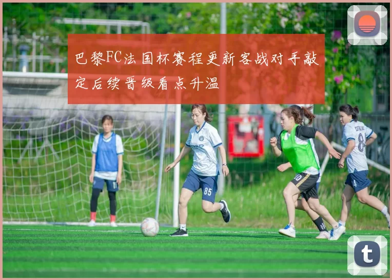 巴黎FC法国杯赛程更新客战对手敲定后续晋级看点升温