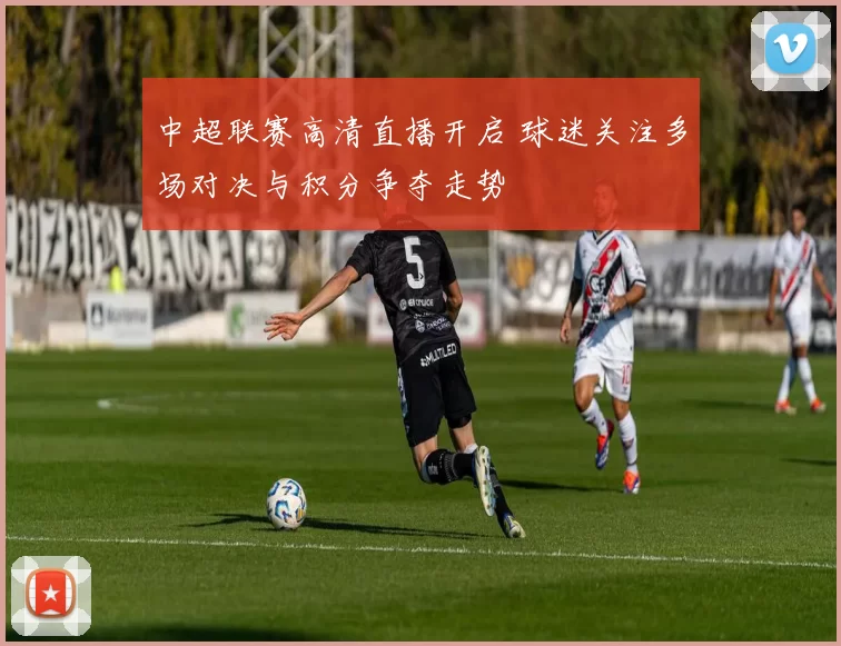 中超联赛高清直播开启 球迷关注多场对决与积分争夺走势