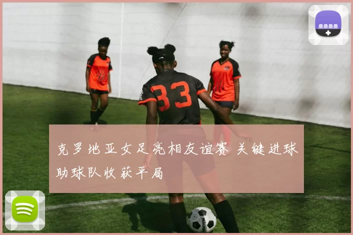 克罗地亚女足亮相友谊赛 关键进球助球队收获平局