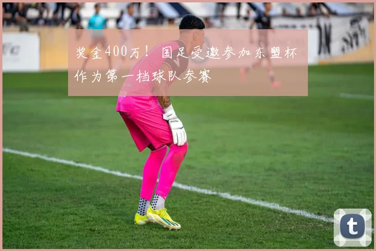 奖金400万！国足受邀参加东盟杯 作为第一档球队参赛