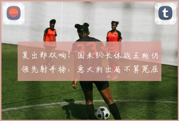 复出即双响！国米队长休战五轮仍领先射手榜，意大利出局不算冤屈_劳塔罗_意甲联赛_比赛