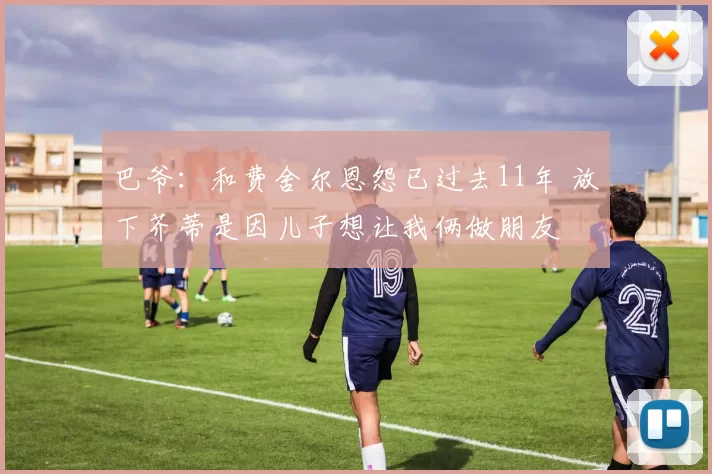 巴爷：和费舍尔恩怨已过去11年 放下芥蒂是因儿子想让我俩做朋友