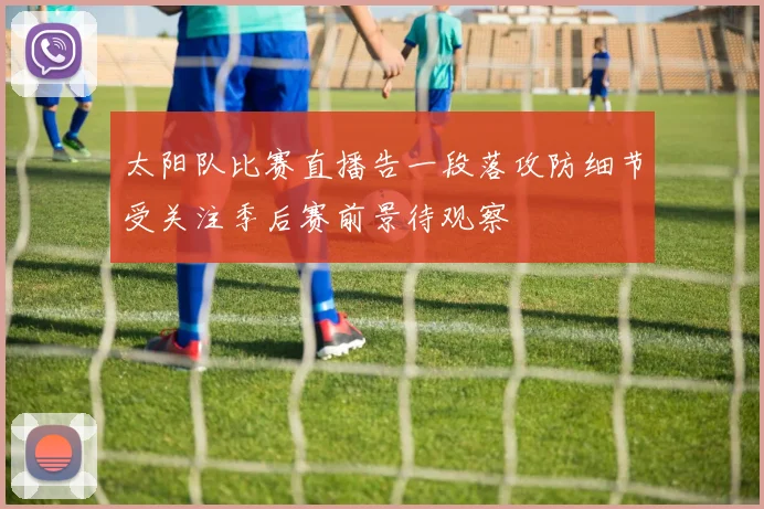 太阳队比赛直播告一段落攻防细节受关注季后赛前景待观察