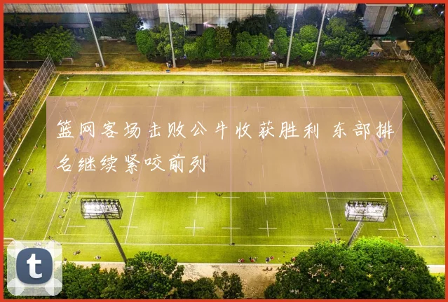 篮网客场击败公牛收获胜利 东部排名继续紧咬前列