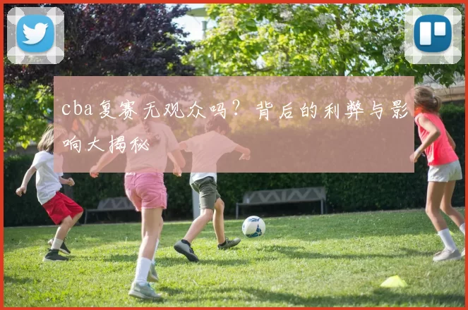 cba复赛无观众吗？背后的利弊与影响大揭秘