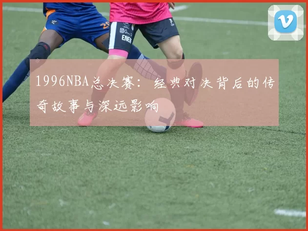 1996NBA总决赛：经典对决背后的传奇故事与深远影响