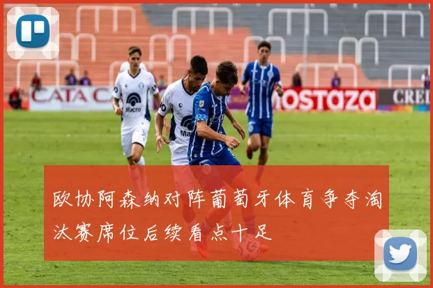 欧协阿森纳对阵葡萄牙体育争夺淘汰赛席位后续看点十足