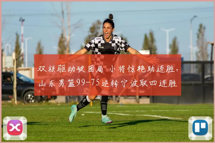 双核驱动破困局 小将惊艳助连胜，山东男篮99-75逆转宁波取四连胜