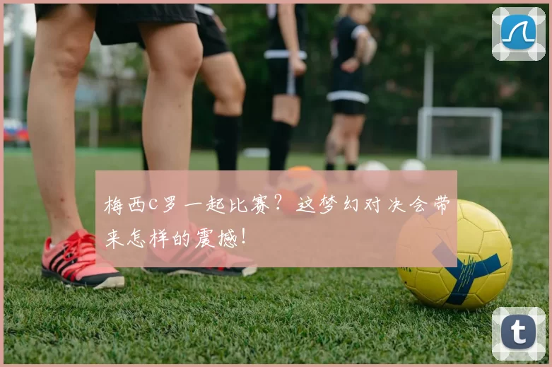梅西c罗一起比赛？这梦幻对决会带来怎样的震撼！
