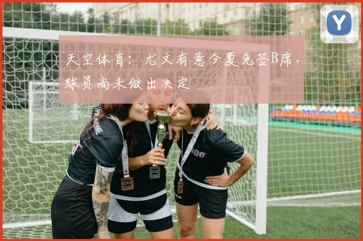 天空体育：尤文有意今夏免签B席，球员尚未做出决定