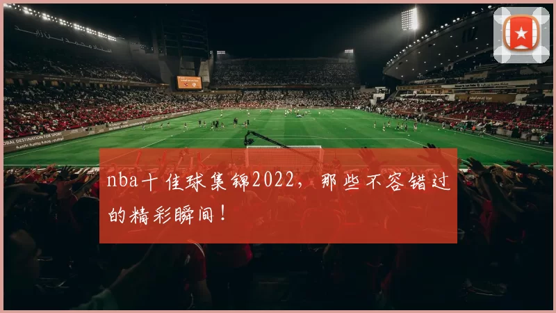 nba十佳球集锦2022，那些不容错过的精彩瞬间！