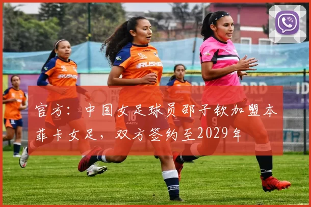 官方:中国女足球员邵子钦加盟本菲卡女足,双方签约至2029年