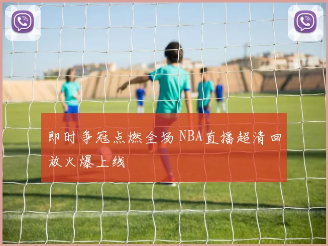 即时争冠点燃全场 NBA直播超清回放火爆上线