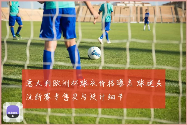 意大利欧洲杯球衣价格曝光 球迷关注新赛季售卖与设计细节