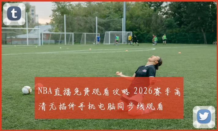 NBA直播免费观看攻略 2026赛季高清无插件手机电脑同步线观看