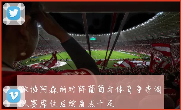 欧协阿森纳对阵葡萄牙体育争夺淘汰赛席位后续看点十足
