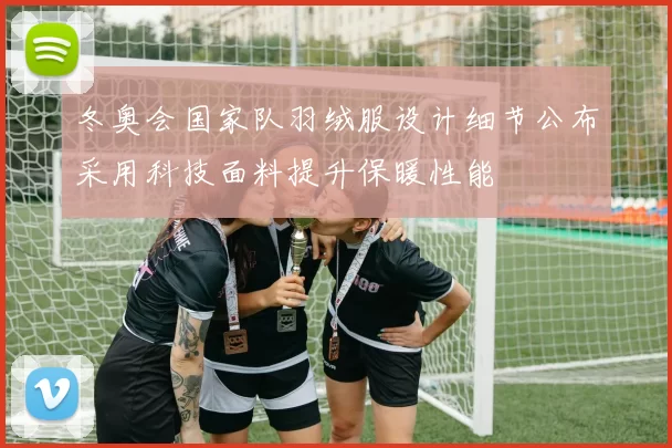 冬奥会国家队羽绒服设计细节公布采用科技面料提升保暖性能