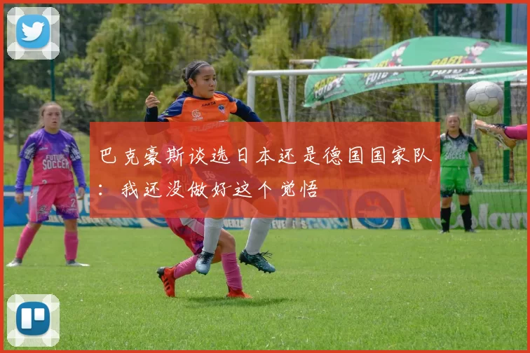 巴克豪斯谈选日本还是德国国家队：我还没做好这个觉悟