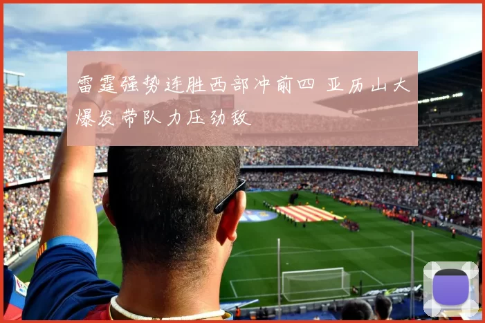 雷霆强势连胜西部冲前四 亚历山大爆发带队力压劲敌