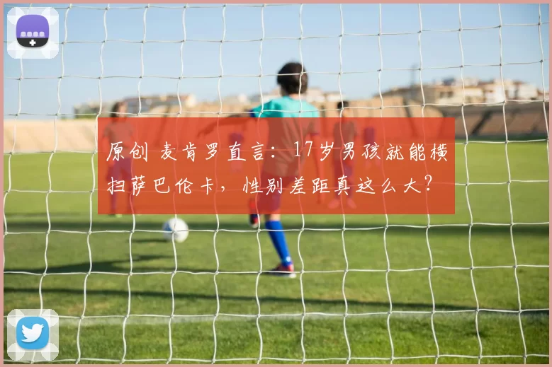 原创 麦肯罗直言:17岁男孩就能横扫萨巴伦卡,性别差距真这么大?