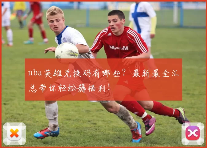nba英雄兑换码有哪些？最新最全汇总带你轻松薅福利！