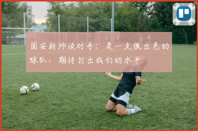 国安新帅谈对手：是一支很出色的球队，期待打出我们的水平