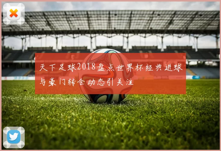 天下足球2018盘点世界杯经典进球与豪门转会动态引关注