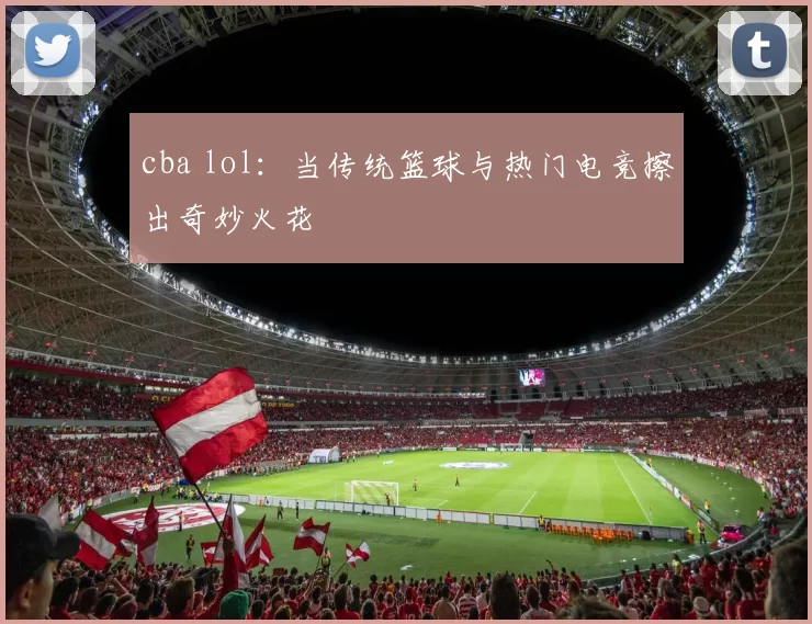 cba lol：当传统篮球与热门电竞擦出奇妙火花