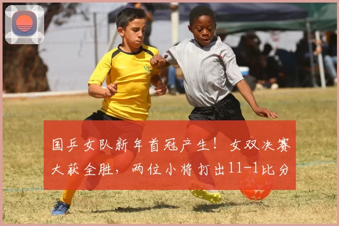 国乒女队新年首冠产生！女双决赛大获全胜，两位小将打出11-1比分