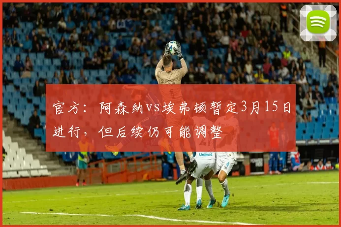 官方：阿森纳vs埃弗顿暂定3月15日进行，但后续仍可能调整
