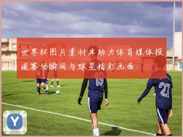 世界杯图片素材库助力体育媒体报道赛场瞬间与球星精彩画面