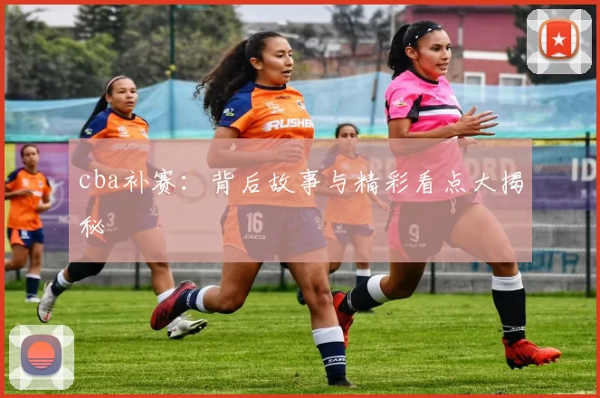 cba补赛：背后故事与精彩看点大揭秘