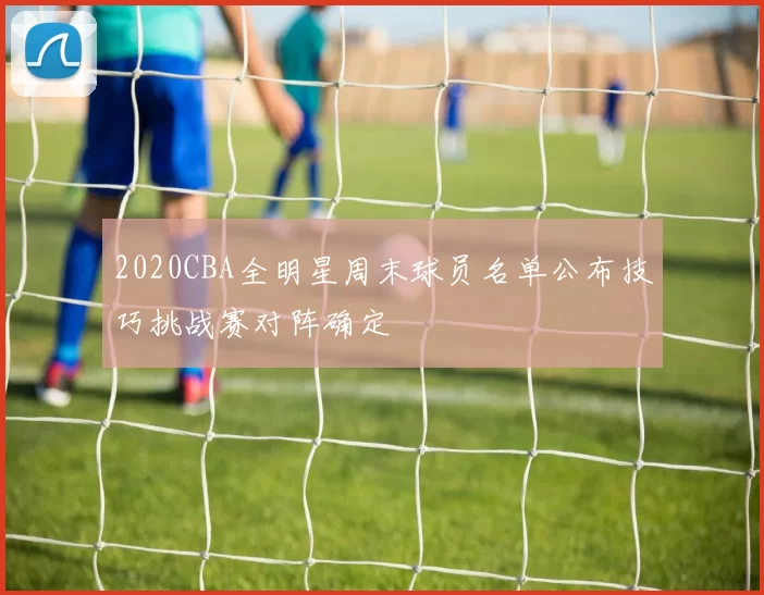 2020CBA全明星周末球员名单公布技巧挑战赛对阵确定