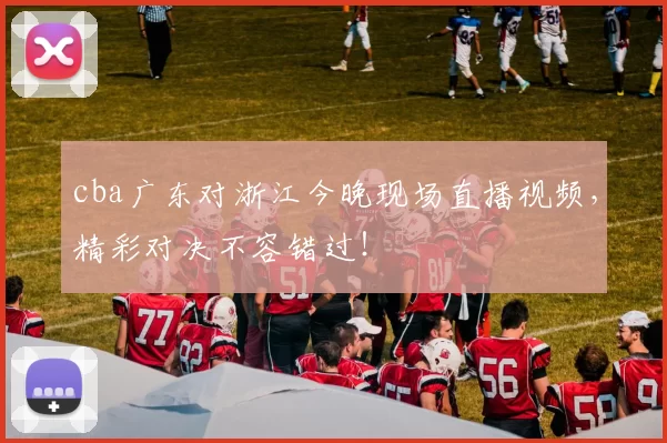 cba广东对浙江今晚现场直播视频，精彩对决不容错过！