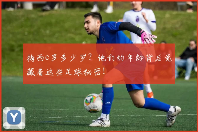 梅西c罗多少岁？他们的年龄背后竟藏着这些足球秘密！