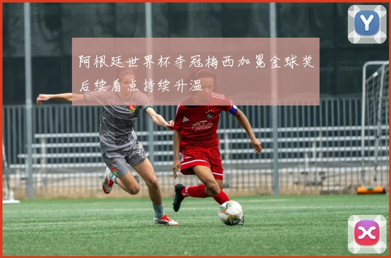 阿根廷世界杯夺冠梅西加冕金球奖后续看点持续升温
