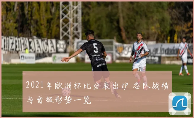 2021年欧洲杯比分表出炉 各队战绩与晋级形势一览