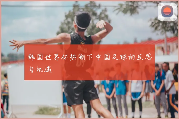 韩国世界杯热潮下中国足球的反思与机遇