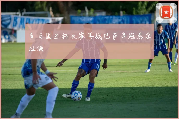皇马国王杯决赛再战巴萨争冠悬念拉满