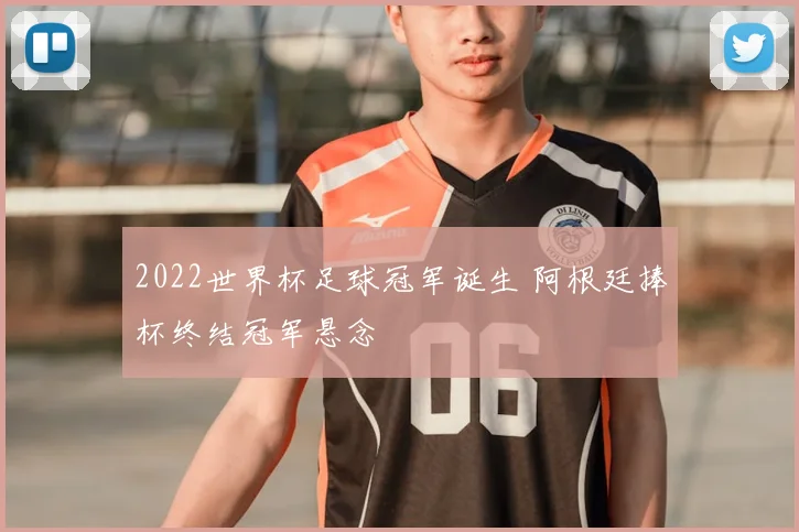 2022世界杯足球冠军诞生 阿根廷捧杯终结冠军悬念