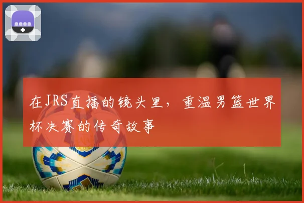 在JRS直播的镜头里,重温男篮世界杯决赛的传奇故事