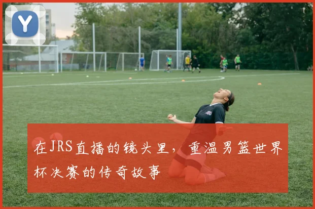 在JRS直播的镜头里，重温男篮世界杯决赛的传奇故事