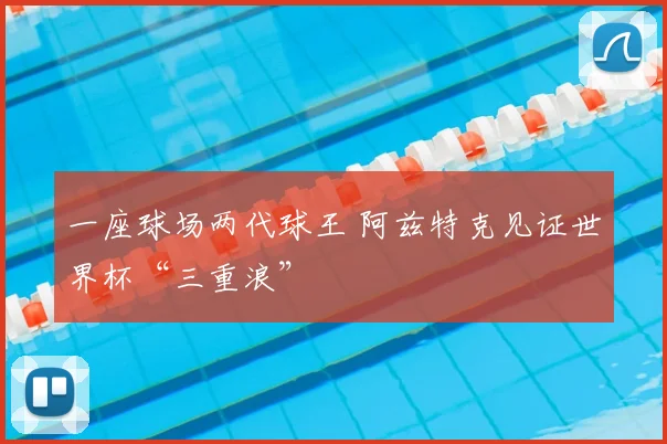 一座球场两代球王 阿兹特克见证世界杯“三重浪”