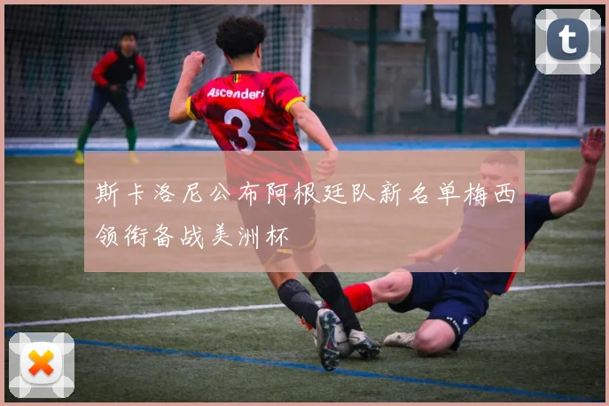 斯卡洛尼公布阿根廷队新名单梅西领衔备战美洲杯