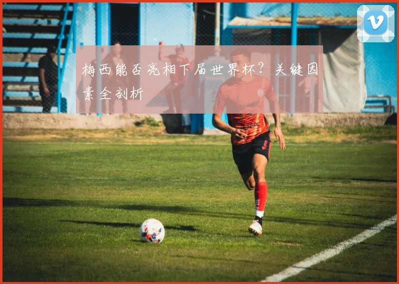 梅西能否亮相下届世界杯?关键因素全剖析