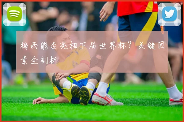 梅西能否亮相下届世界杯?关键因素全剖析
