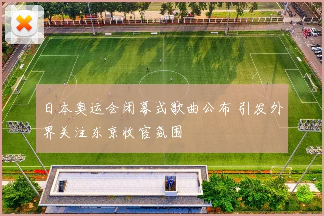 日本奥运会闭幕式歌曲公布 引发外界关注东京收官氛围